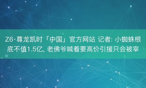 Z6·尊龙凯时「中国」官方网站 记者: 小蜘蛛根底不值1.5亿， 老佛爷喊着要高价引援只会被宰