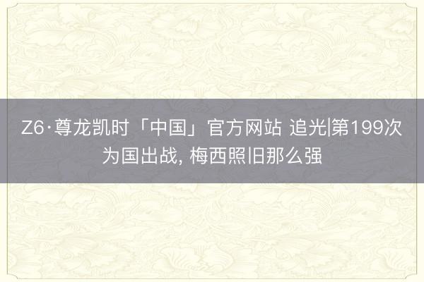 Z6·尊龙凯时「中国」官方网站 追光|第199次为国出战， 梅西照旧那么强