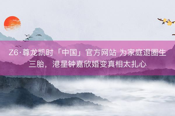 Z6·尊龙凯时「中国」官方网站 为家庭退圈生三胎，港星钟嘉欣婚变真相太扎心