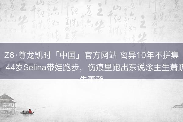 Z6·尊龙凯时「中国」官方网站 离异10年不拼集！44岁Selina带娃跑步，伤痕里跑出东说念主生萧疏