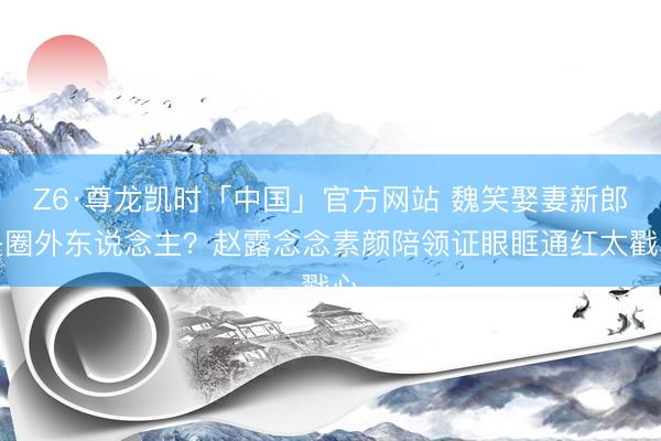Z6·尊龙凯时「中国」官方网站 魏笑娶妻新郎是圈外东说念主？赵露念念素颜陪领证眼眶通红太戳心
