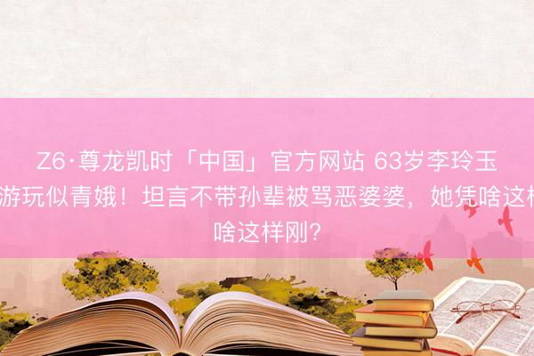 Z6·尊龙凯时「中国」官方网站 63岁李玲玉西沙游玩似青娥！坦言不带孙辈被骂恶婆婆，她凭啥这样刚?