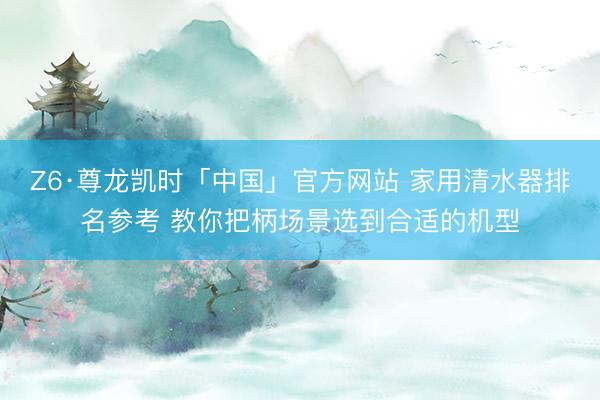Z6·尊龙凯时「中国」官方网站 家用清水器排名参考 教你把柄场景选到合适的机型