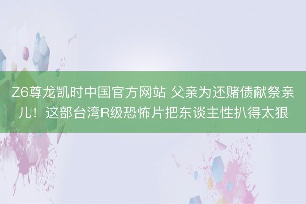 Z6尊龙凯时中国官方网站 父亲为还赌债献祭亲儿！这部台湾R级恐怖片把东谈主性扒得太狠