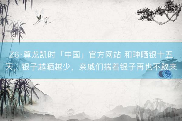 Z6·尊龙凯时「中国」官方网站 和珅晒银十五天，银子越晒越少，亲戚们揣着银子再也不敢来