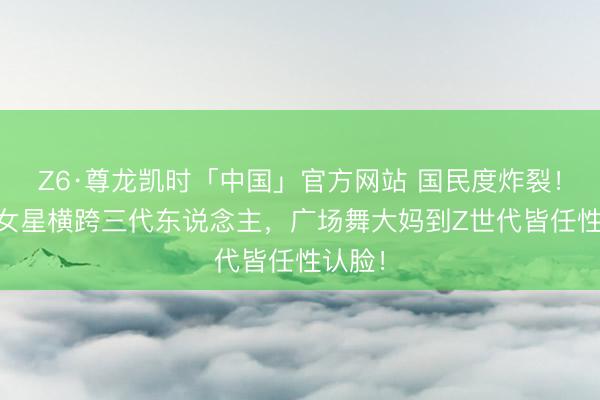 Z6·尊龙凯时「中国」官方网站 国民度炸裂!10位女星横跨三代东说念主,广场舞大妈到Z世代皆任性认脸!