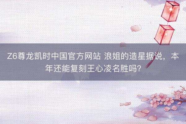 Z6尊龙凯时中国官方网站 浪姐的造星据说，本年还能复刻王心凌名胜吗？