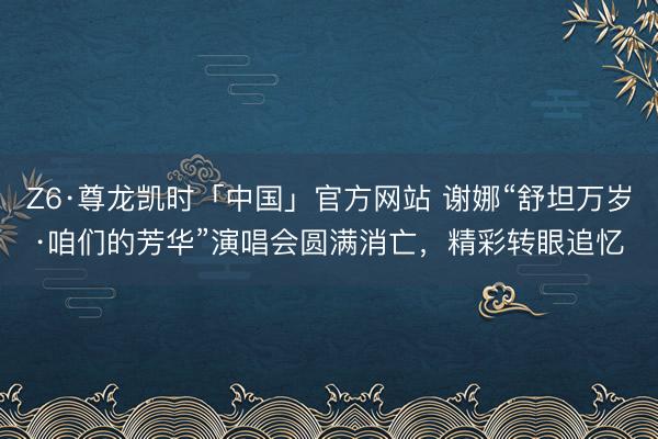 Z6·尊龙凯时「中国」官方网站 谢娜“舒坦万岁·咱们的芳华”演唱会圆满消亡，精彩转眼追忆