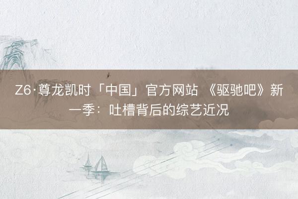 Z6·尊龙凯时「中国」官方网站 《驱驰吧》新一季：吐槽背后的综艺近况