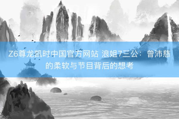 Z6尊龙凯时中国官方网站 浪姐7三公:曾沛慈的柔软与节目背后的想考