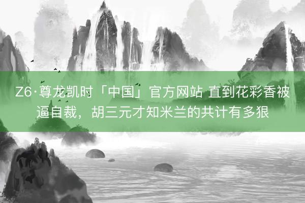 Z6·尊龙凯时「中国」官方网站 直到花彩香被逼自裁，胡三元才知米兰的共计有多狠