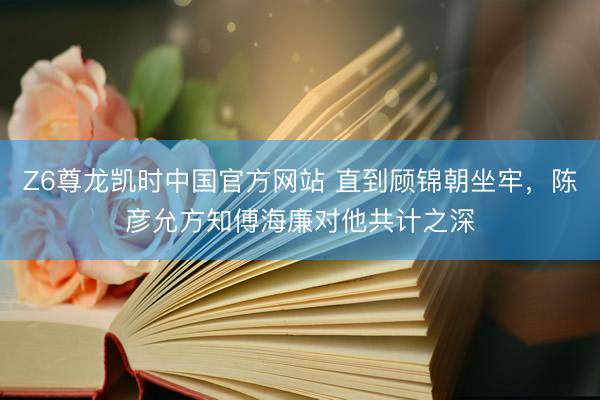 Z6尊龙凯时中国官方网站 直到顾锦朝坐牢，陈彦允方知傅海廉对他共计之深