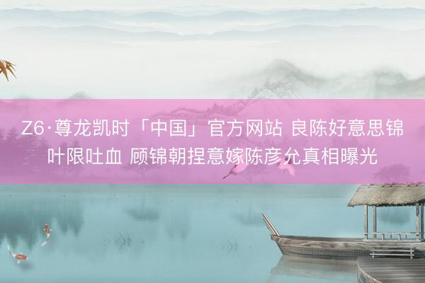 Z6·尊龙凯时「中国」官方网站 良陈好意思锦叶限吐血 顾锦朝捏意嫁陈彦允真相曝光