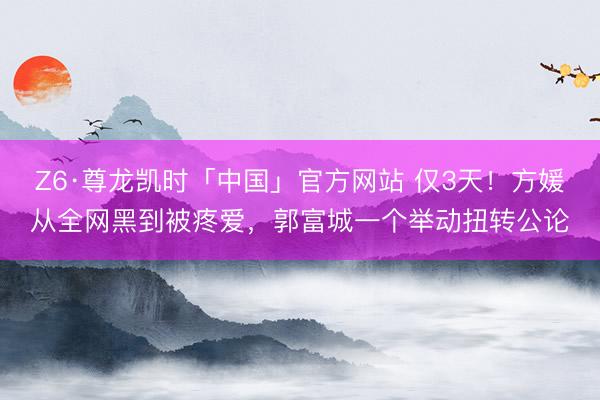 Z6·尊龙凯时「中国」官方网站 仅3天！方媛从全网黑到被疼爱，郭富城一个举动扭转公论