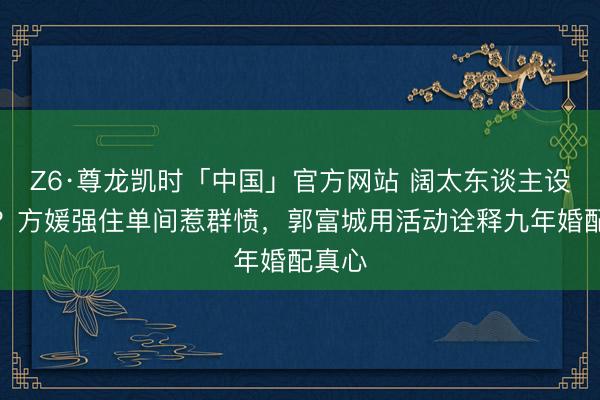 Z6·尊龙凯时「中国」官方网站 阔太东谈主设坍塌？方媛强住单间惹群愤，郭富城用活动诠释九年婚配真心