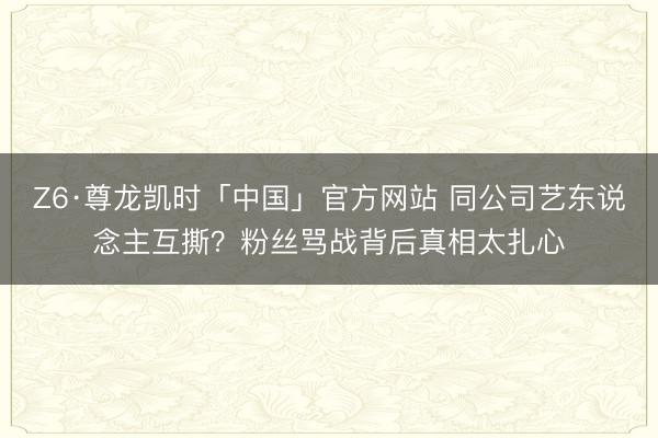 Z6·尊龙凯时「中国」官方网站 同公司艺东说念主互撕？粉丝骂战背后真相太扎心