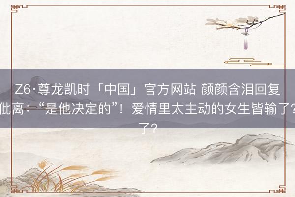 Z6·尊龙凯时「中国」官方网站 颜颜含泪回复仳离：“是他决定的”！爱情里太主动的女生皆输了？