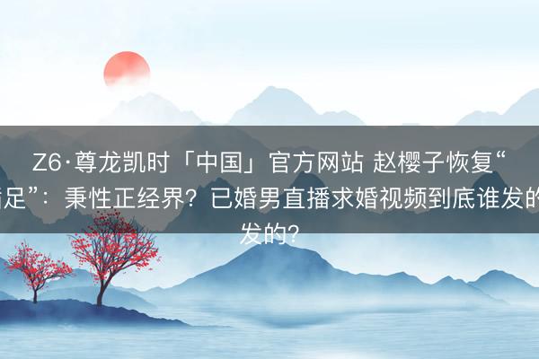 Z6·尊龙凯时「中国」官方网站 赵樱子恢复“插足”：秉性正经界？已婚男直播求婚视频到底谁发的？