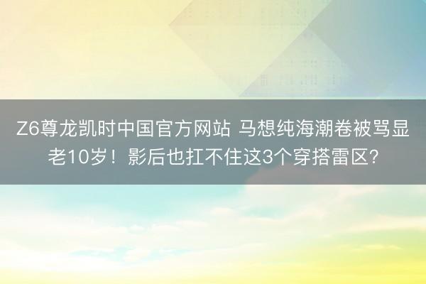 Z6尊龙凯时中国官方网站 马想纯海潮卷被骂显老10岁！影后也扛不住这3个穿搭雷区？