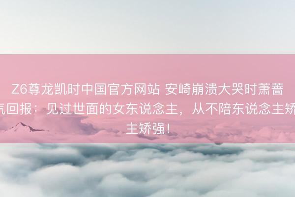Z6尊龙凯时中国官方网站 安崎崩溃大哭时萧蔷霸气回报:见过世面的女东说念主,从不陪东说念主矫强!