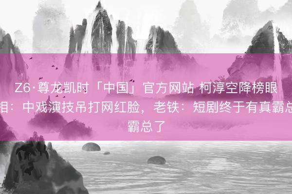 Z6·尊龙凯时「中国」官方网站 柯淳空降榜眼真相：中戏演技吊打网红脸，老铁：短剧终于有真霸总了