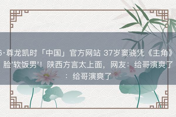 Z6·尊龙凯时「中国」官方网站 37岁窦骁凭《主角》打脸'软饭男'！陕西方言太上面，网友：给哥演爽了