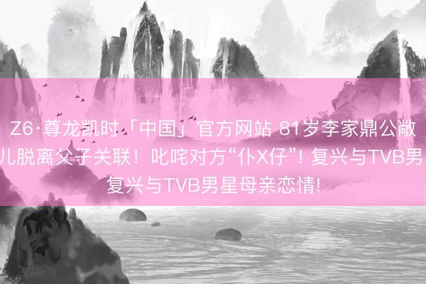 Z6·尊龙凯时「中国」官方网站 81岁李家鼎公敞开告与大女儿脱离父子关联!叱咤对方“仆X仔”! 复兴与TVB男星母亲恋情!