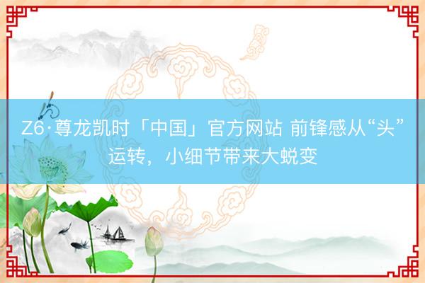 Z6·尊龙凯时「中国」官方网站 前锋感从“头”运转，小细节带来大蜕变