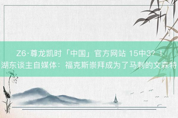 Z6·尊龙凯时「中国」官方网站 15中3?!湖东谈主自媒体:福克斯崇拜成为了马刺的文森特