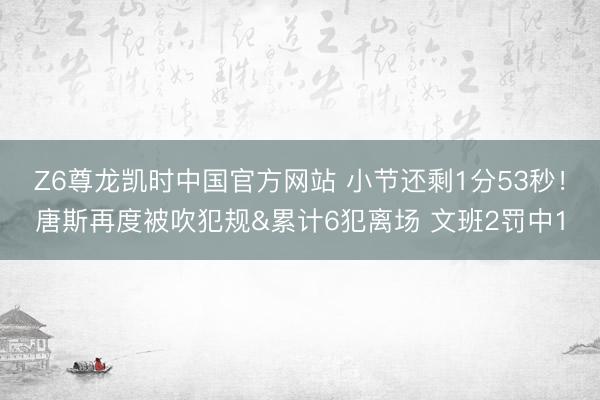 Z6尊龙凯时中国官方网站 小节还剩1分53秒！唐斯再度被吹犯规&累计6犯离场 文班2罚中1