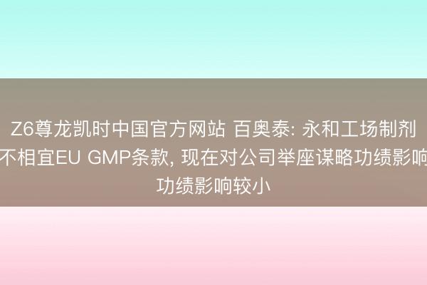 Z6尊龙凯时中国官方网站 百奥泰: 永和工场制剂部分不相宜EU GMP条款， 现在对公司举座谋略功绩影响较小