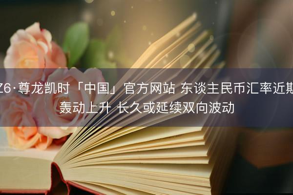 Z6·尊龙凯时「中国」官方网站 东谈主民币汇率近期轰动上升 长久或延续双向波动