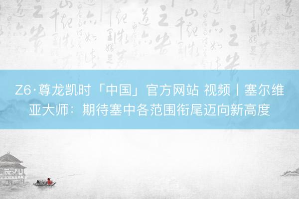 Z6·尊龙凯时「中国」官方网站 视频丨塞尔维亚大师：期待塞中各范围衔尾迈向新高度