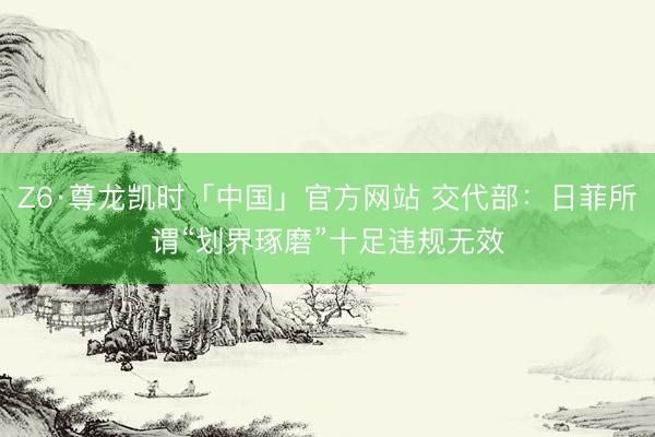 Z6·尊龙凯时「中国」官方网站 交代部：日菲所谓“划界琢磨”十足违规无效
