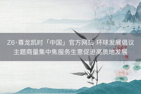 Z6·尊龙凯时「中国」官方网站 环球发展倡议主题商量集中焦服务生意促进高质地发展