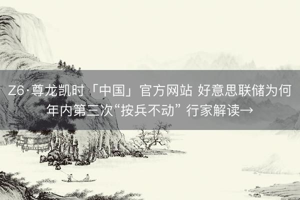 Z6·尊龙凯时「中国」官方网站 好意思联储为何年内第三次“按兵不动” 行家解读→