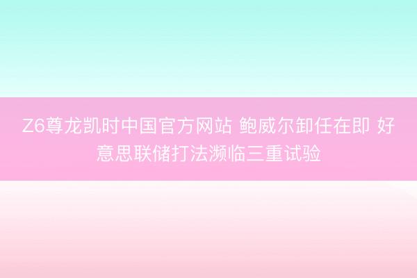 Z6尊龙凯时中国官方网站 鲍威尔卸任在即 好意思联储打法濒临三重试验