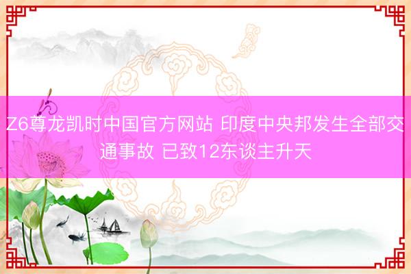 Z6尊龙凯时中国官方网站 印度中央邦发生全部交通事故 已致12东谈主升天