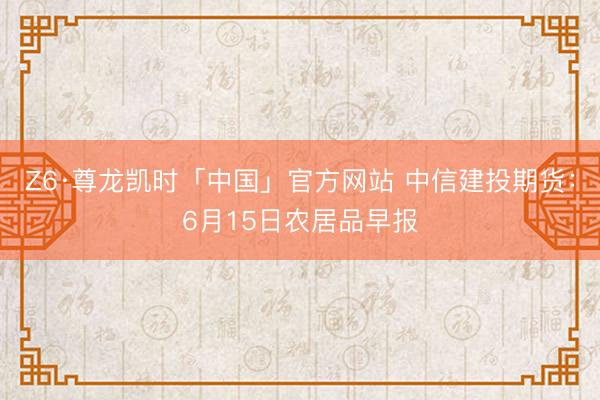 Z6·尊龙凯时「中国」官方网站 中信建投期货：6月15日农居品早报
