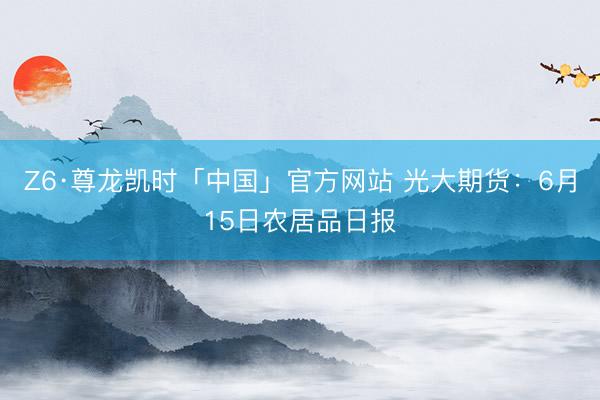 Z6·尊龙凯时「中国」官方网站 光大期货：6月15日农居品日报