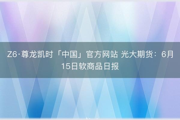 Z6·尊龙凯时「中国」官方网站 光大期货：6月15日软商品日报