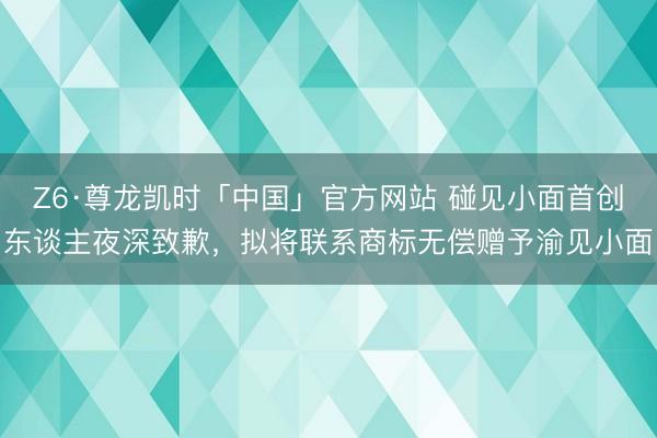 Z6·尊龙凯时「中国」官方网站 碰见小面首创东谈主夜深致歉,拟将联系商标无偿赠予渝见小面