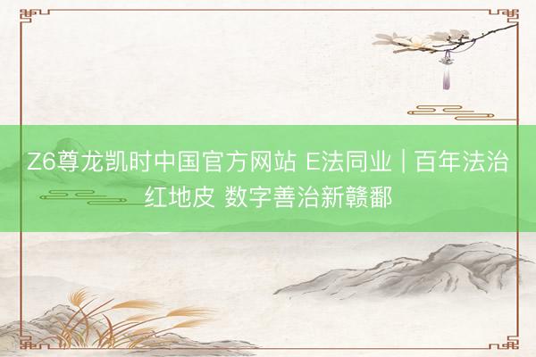 Z6尊龙凯时中国官方网站 E法同业 | 百年法治红地皮 数字善治新赣鄱