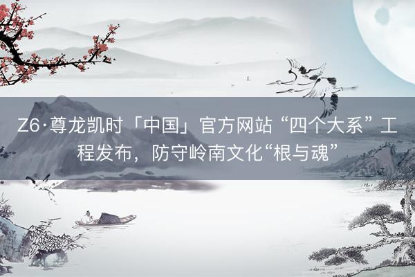 Z6·尊龙凯时「中国」官方网站 “四个大系” 工程发布,防守岭南文化“根与魂”