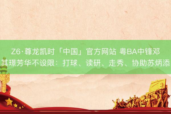 Z6·尊龙凯时「中国」官方网站 粤BA中锋邓其璟芳华不设限:打球、读研、走秀、协助苏炳添