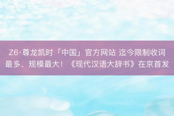 Z6·尊龙凯时「中国」官方网站 迄今限制收词最多、规模最大!《现代汉语大辞书》在京首发