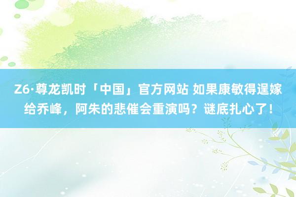Z6·尊龙凯时「中国」官方网站 如果康敏得逞嫁给乔峰，阿朱的悲催会重演吗？谜底扎心了！