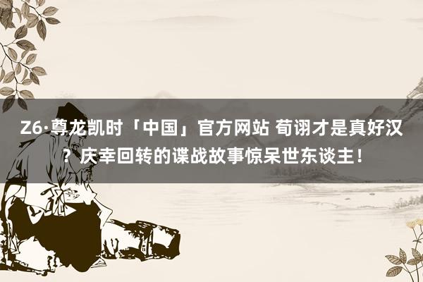 Z6·尊龙凯时「中国」官方网站 荀诩才是真好汉？庆幸回转的谍战故事惊呆世东谈主！