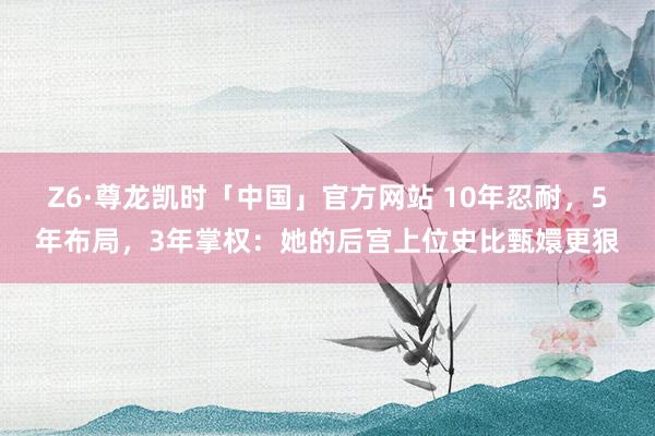 Z6·尊龙凯时「中国」官方网站 10年忍耐,5年布局,3年掌权:她的后宫上位史比甄嬛更狠