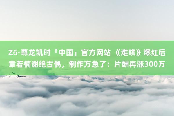 Z6·尊龙凯时「中国」官方网站 《难哄》爆红后章若楠谢绝古偶，制作方急了：片酬再涨300万